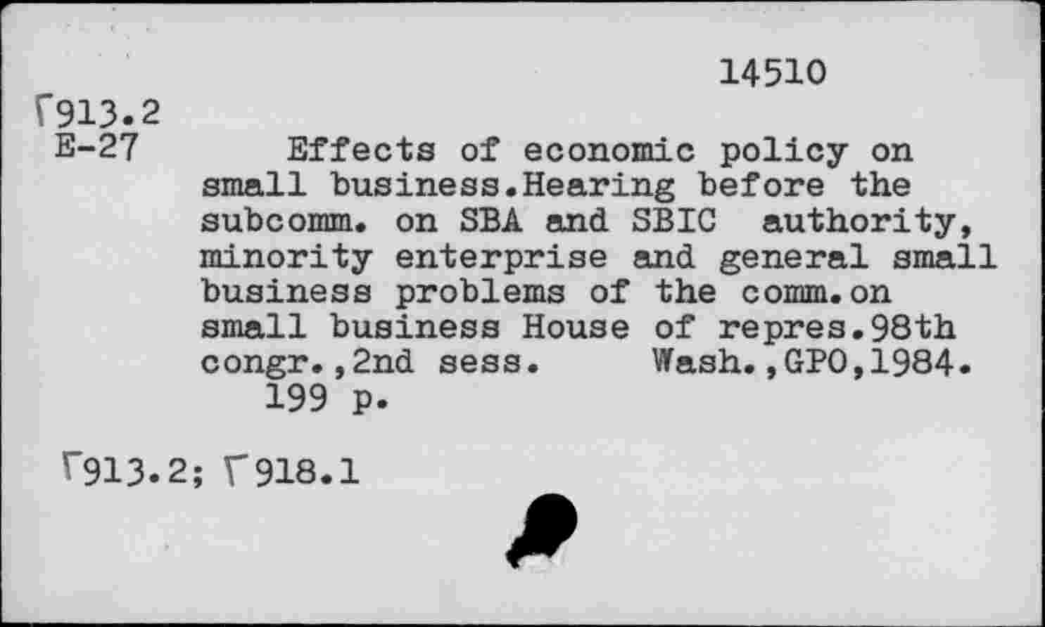 ﻿V913.2 E-27
14510
Effects of economic policy on small business.Hearing before the subcomm, on SBA and SBIC authority, minority enterprise and general small business problems of the comm.on small business House of repres.98th congr.,2nd sess.	Wash.,GPO,1984.
199 p.
V913.
; f918.1